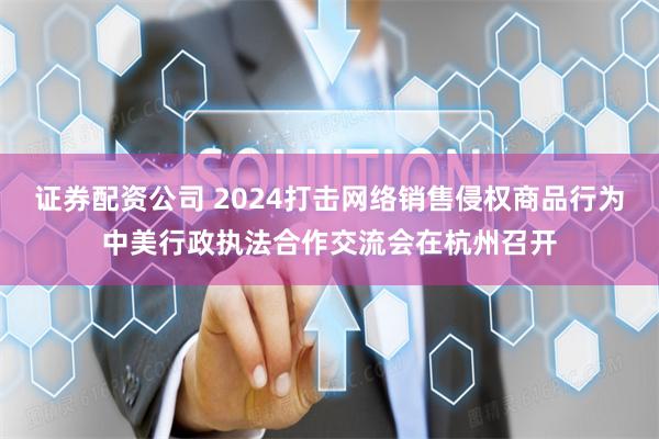 证券配资公司 2024打击网络销售侵权商品行为中美行政执法合作交流会在杭州召开