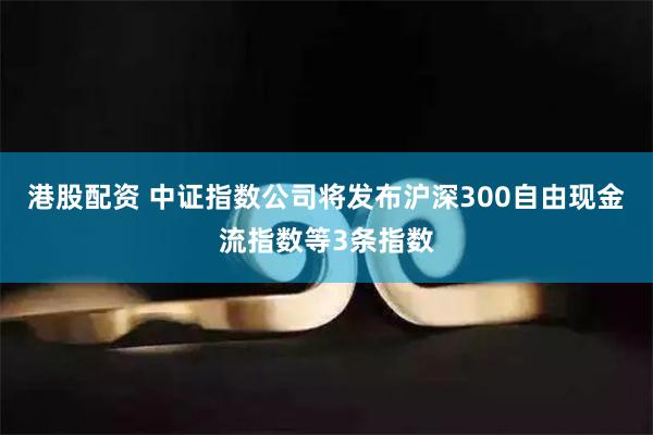 港股配资 中证指数公司将发布沪深300自由现金流指数等3条指数