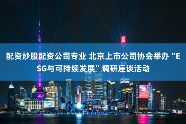 配资炒股配资公司专业 北京上市公司协会举办“ESG与可持续发展”调研座谈活动