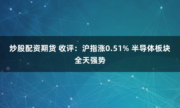 炒股配资期货 收评：沪指涨0.51% 半导体板块全天强势