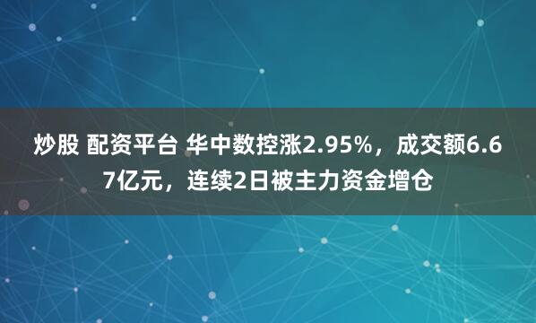 炒股 配资平台 华中数控涨2.95%，成交额6.67亿元，连续2日被主力资金增仓