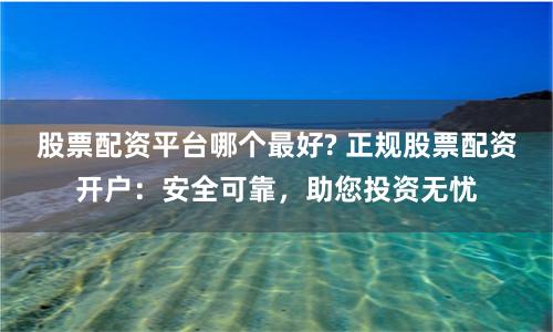 股票配资平台哪个最好? 正规股票配资开户：安全可靠，助您投资无忧