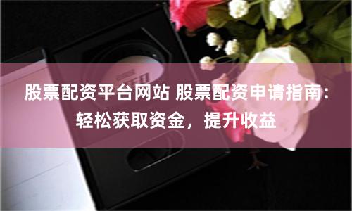 股票配资平台网站 股票配资申请指南：轻松获取资金，提升收益