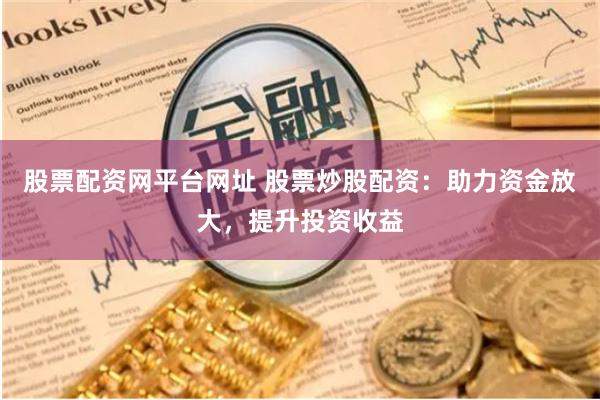 股票配资网平台网址 股票炒股配资：助力资金放大，提升投资收益