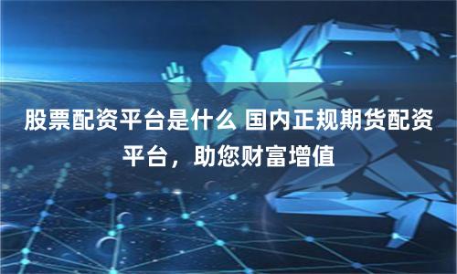 股票配资平台是什么 国内正规期货配资平台，助您财富增值
