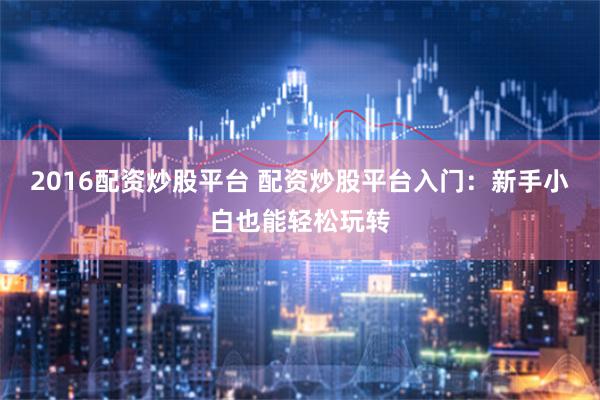 2016配资炒股平台 配资炒股平台入门：新手小白也能轻松玩转