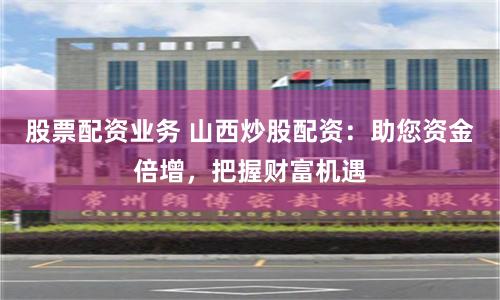 股票配资业务 山西炒股配资：助您资金倍增，把握财富机遇