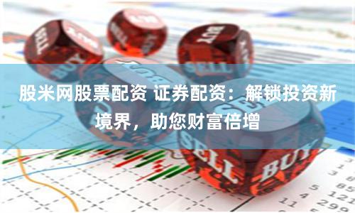 股米网股票配资 证券配资：解锁投资新境界，助您财富倍增