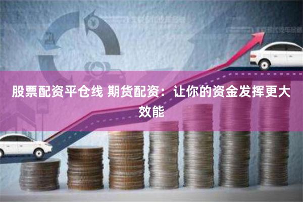 股票配资平仓线 期货配资：让你的资金发挥更大效能