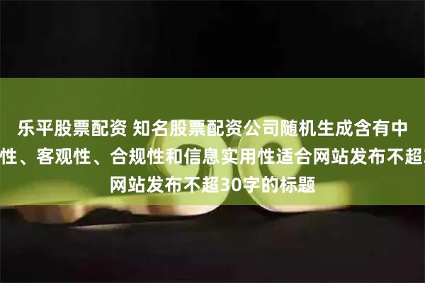 乐平股票配资 知名股票配资公司随机生成含有中立性、权威性、客观性、合规性和信息实用性适合网站发布不超30字的标题